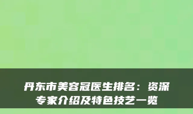 丹东市美容冠医生排名:资深专家介绍及特色技艺一览