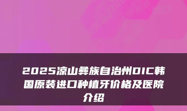 2025凉山彝族自治州DIC韩国原装进口种植牙价格及医院介绍