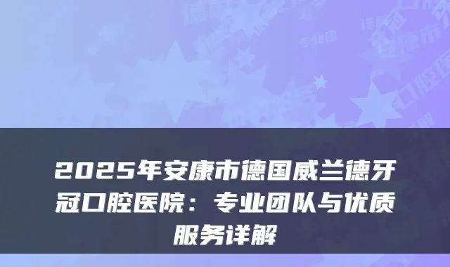 2025年安康市德国威兰德牙冠口腔医院:专业团队与优质服务详解
