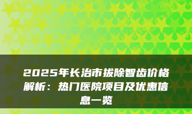 2025年长治市拔除智齿价格解析:热门医院项目及优惠信息一览