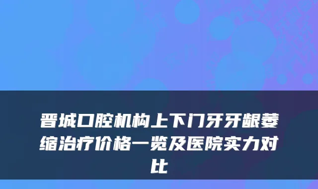 晋城口腔机构上下门牙牙龈萎缩价格一览及医院实力对比