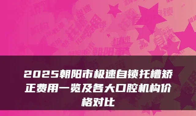 2025朝阳市极速自锁托槽矫正费用一览及各大口腔机构价格对比