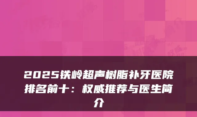 2025铁岭超声树脂补牙医院排名前十：推荐与医生简介