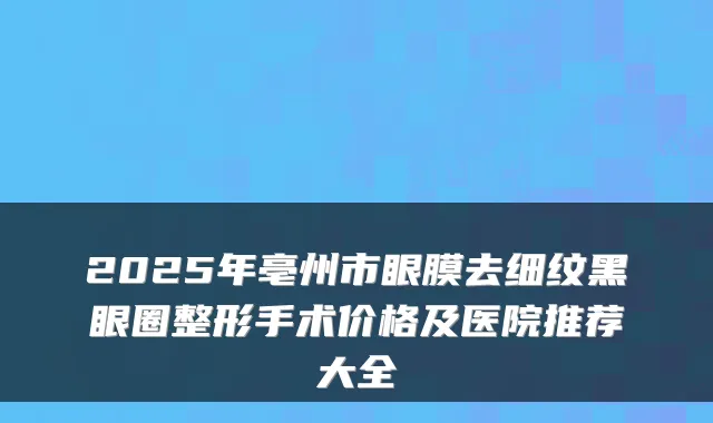 2025年亳州市眼膜去细纹黑眼圈整形手术价格及医院推荐大全