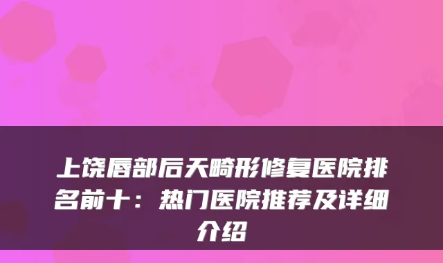 上饶唇部后天畸形修复医院排名前十:热门医院推荐及详细介绍