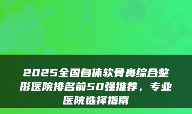 2025全国自体软骨鼻综合整形医院排名前50强推荐,专业医院选择指南