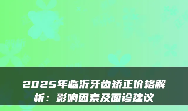 2025年临沂牙齿矫正价格解析:影响因素及面诊建议