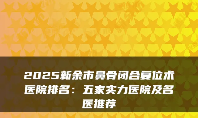 2025新余市鼻骨闭合复位术医院排名：五家实力医院及名医推荐