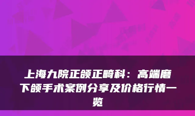 上海九院正颌正畸科:高端磨下颌手术案例分享及价格行情一览
