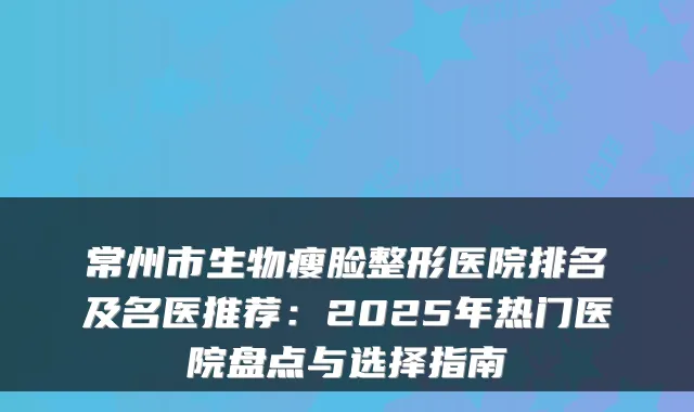 常州市生物瘦脸整形医院排名及名医推荐:2025年热门医院盘点与选择指南