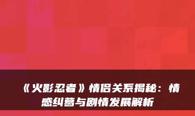 《火影忍者》情侣关系揭秘：情感纠葛与剧情发展解析