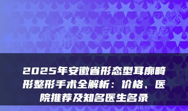 2025年安徽省形态型耳廓畸形整形手术全解析：价格、医院推荐及知名医生名录