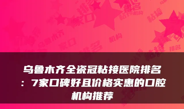 乌鲁木齐全瓷冠粘接医院排名:7家口碑好且价格实惠的口腔机构推荐
