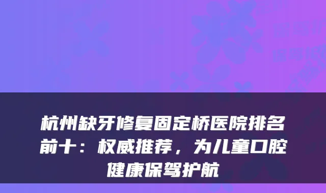 杭州缺牙修复固定桥医院排名前十:推荐,为儿童口腔健康保驾护航