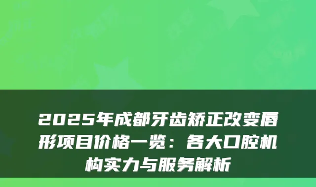 2025年成都牙齿矫正改变唇形项目价格一览：各大口腔机构实力与服务解析