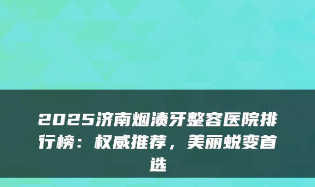 2025济南烟渍牙整容医院排行榜:推荐,美丽蜕变首选