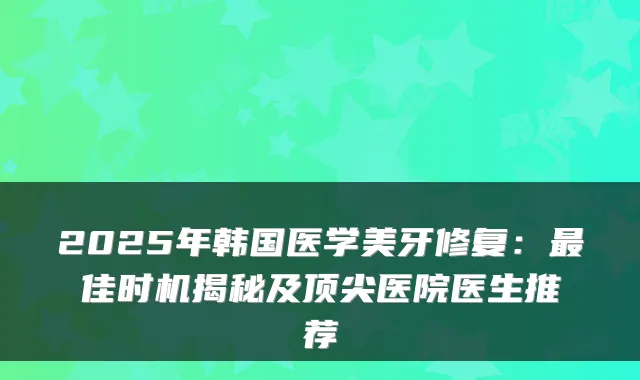 2025年韩国医学美牙修复：佳时机揭秘及医院医生推荐