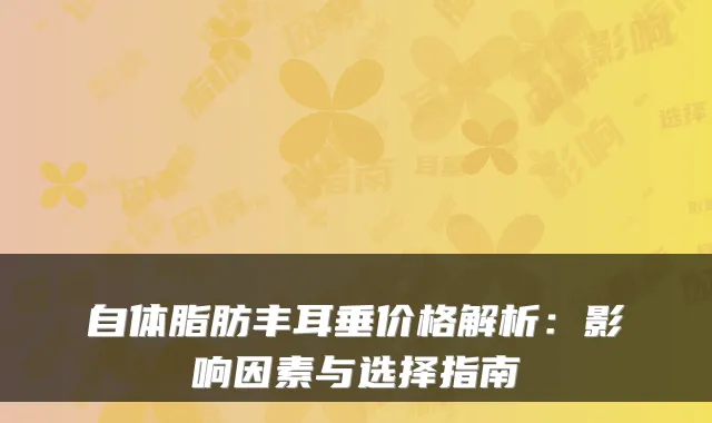 自体脂肪丰耳垂价格解析：影响因素与选择指南