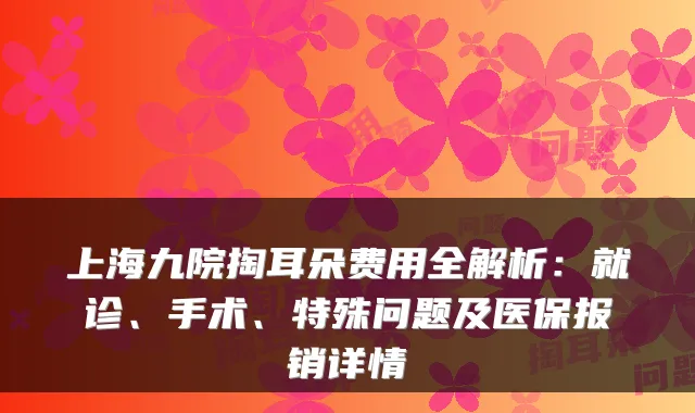 上海九院掏耳朵费用全解析:就诊、手术、特殊问题及医保报销详情