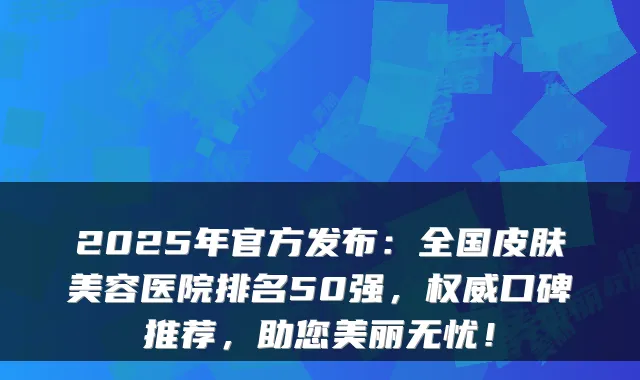 2025年官方发布:全国皮肤美容医院排名50强,口碑推荐,助您美丽无忧!