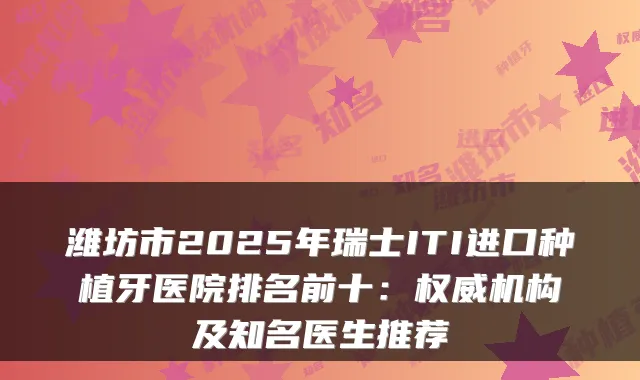 潍坊市2025年瑞士ITI进口种植牙医院排名前十:机构及知名医生推荐