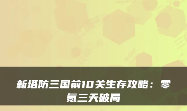 新塔防三国前10关生存攻略：零氪三天破局