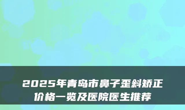 2025年青岛市鼻子歪斜矫正价格一览及医院医生推荐