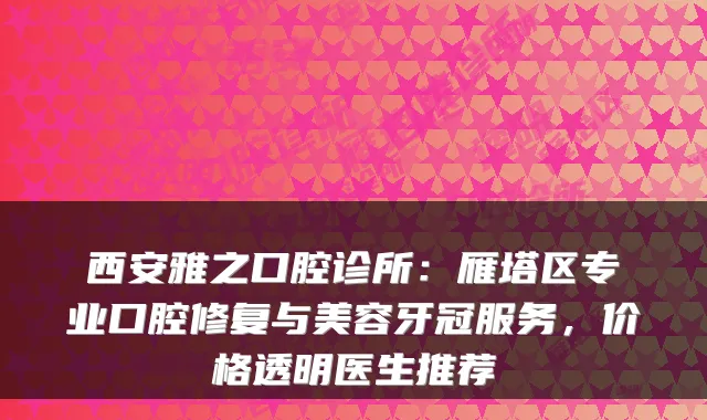 西安雅之口腔诊所:雁塔区专业口腔修复与美容牙冠服务,价格透明医生推荐