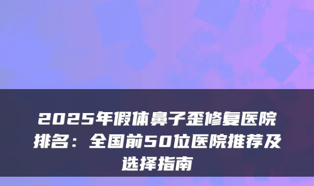 2025年假体鼻子歪修复医院排名：全国前50位医院推荐及选择指南
