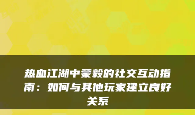 热血江湖中蒙毅的社交互动指南:如何与其他玩家建立良好关系
