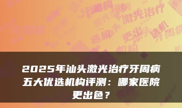 2025年汕头激光牙周病五大优选机构评测：哪家医院更出色？