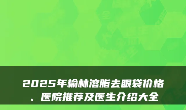 2025年榆林溶脂去眼袋价格、医院推荐及医生介绍大全