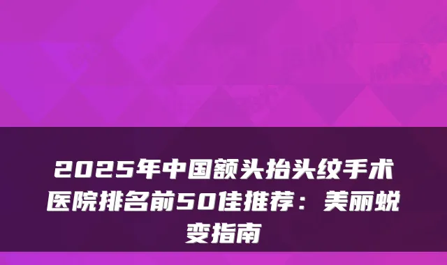 2025年中国额头抬头纹手术医院排名前50佳推荐:美丽蜕变指南
