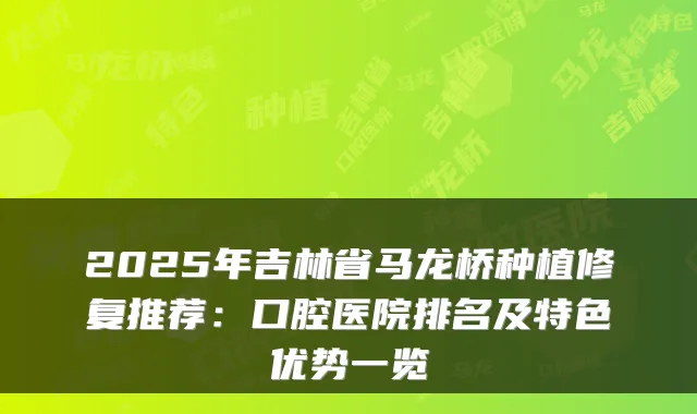 2025年吉林省马龙桥种植修复推荐:口腔医院排名及特色优势一览