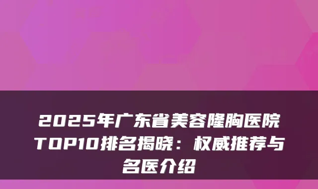 2025年广东省美容隆胸医院TOP10排名揭晓:推荐与名医介绍