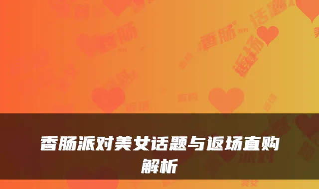 香肠派对美女话题与返场直购解析