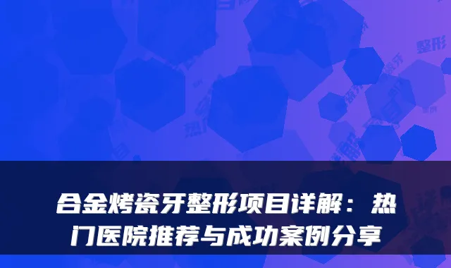 合金烤瓷牙整形项目详解:热门医院推荐与成功案例分享