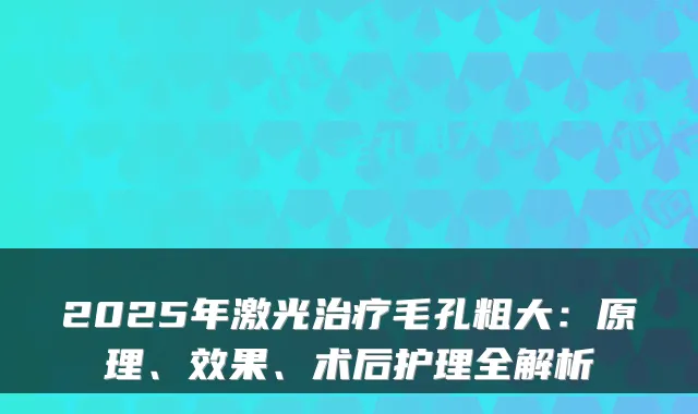 2025年激光毛孔粗大:原理、效果、术后护理全解析