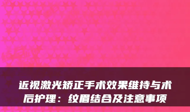 近视激光矫正手术效果维持与术后护理:纹眉结合及注意事项