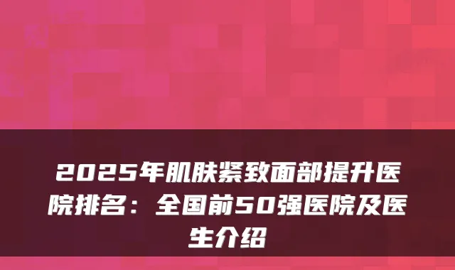 2025年肌肤紧致面部提升医院排名:全国前50强医院及医生介绍