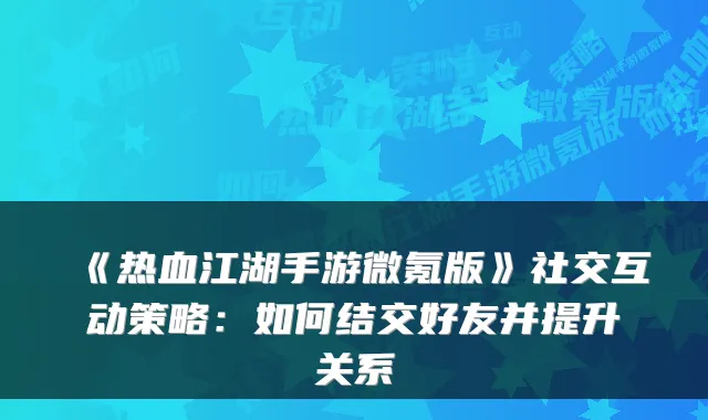 《热血江湖手游微氪版》社交互动策略：如何结交好友并提升关系