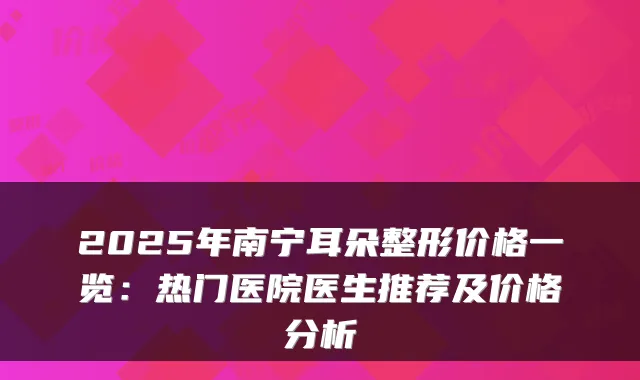 2025年南宁耳朵整形价格一览：热门医院医生推荐及价格分析