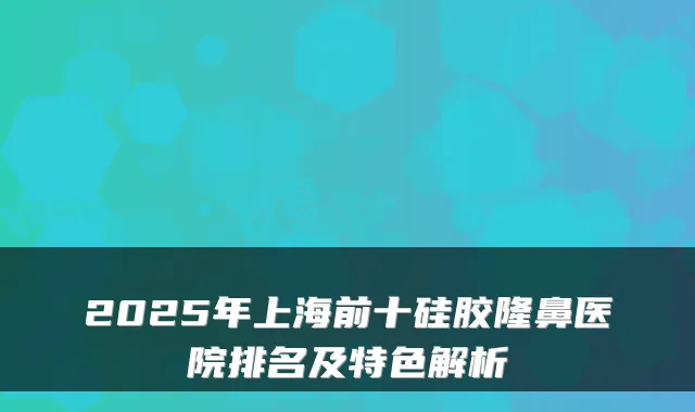 2025年上海前十硅胶隆鼻医院排名及特色解析