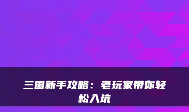 三国新手攻略：老玩家带你轻松入坑