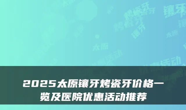 2025太原镶牙烤瓷牙价格一览及医院优惠活动推荐