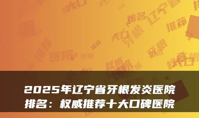 2025年辽宁省牙根发炎医院排名:推荐十大口碑医院
