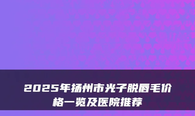2025年扬州市光子脱唇毛价格一览及医院推荐