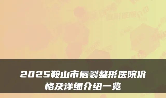 2025鞍山市唇裂整形医院价格及详细介绍一览