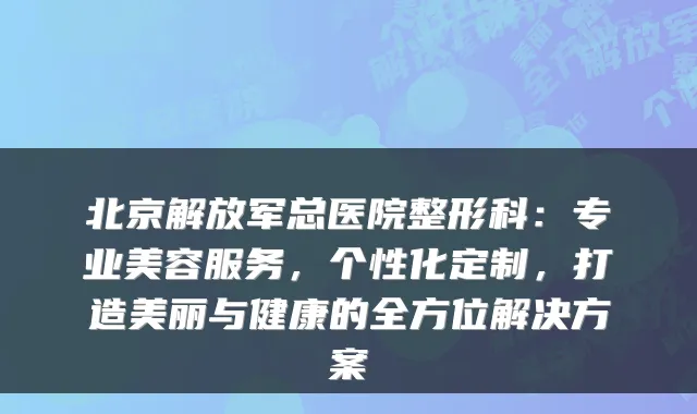 北京解放军总医院整形科：专业美容服务，个性化定制，打造美丽与健康的全方位解决方案