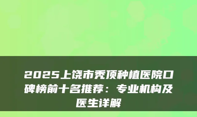 2025上饶市秃顶种植医院口碑榜前十名推荐:专业机构及医生详解
